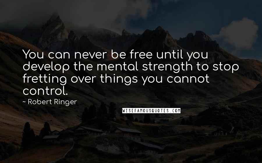 Robert Ringer Quotes: You can never be free until you develop the mental strength to stop fretting over things you cannot control.