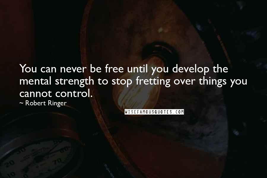 Robert Ringer Quotes: You can never be free until you develop the mental strength to stop fretting over things you cannot control.