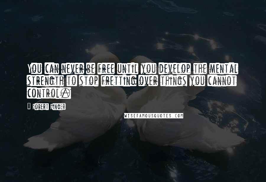 Robert Ringer Quotes: You can never be free until you develop the mental strength to stop fretting over things you cannot control.