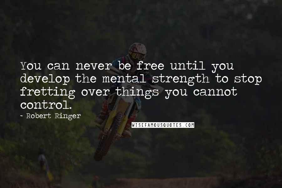 Robert Ringer Quotes: You can never be free until you develop the mental strength to stop fretting over things you cannot control.