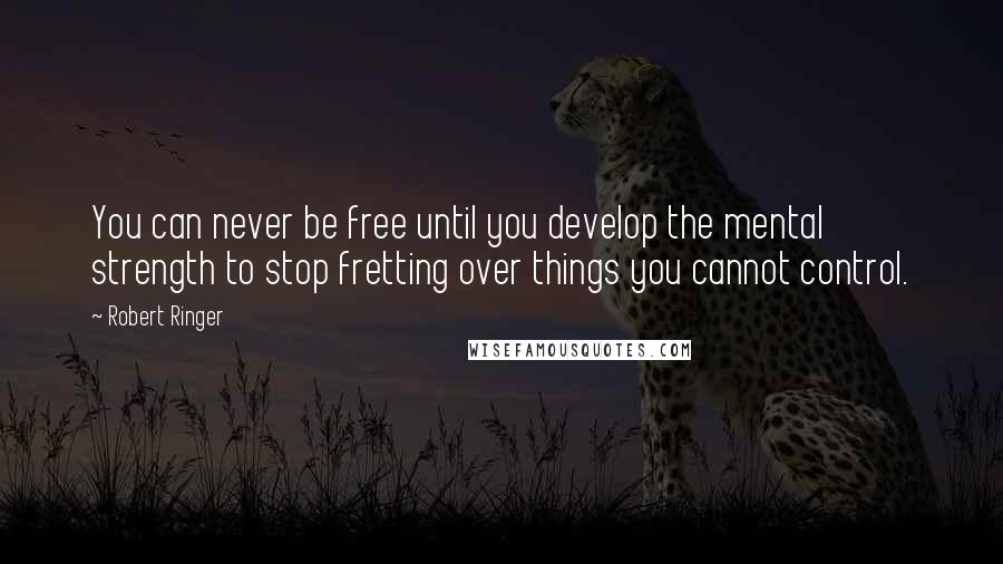 Robert Ringer Quotes: You can never be free until you develop the mental strength to stop fretting over things you cannot control.
