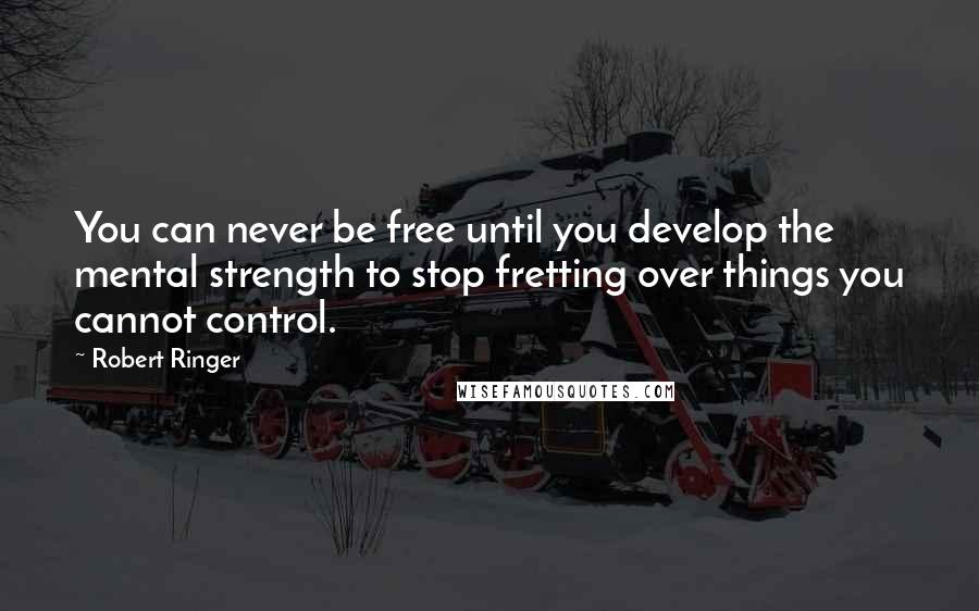 Robert Ringer Quotes: You can never be free until you develop the mental strength to stop fretting over things you cannot control.