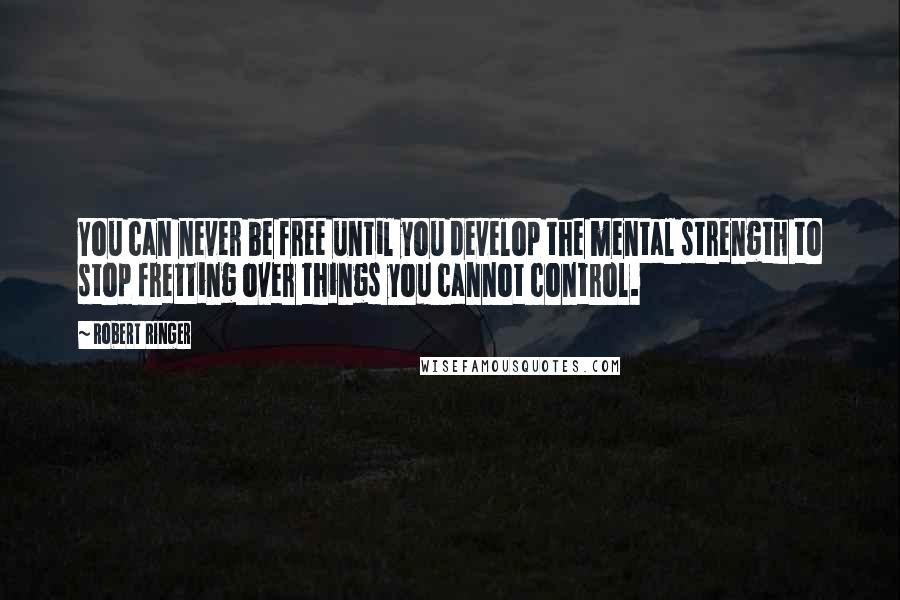 Robert Ringer Quotes: You can never be free until you develop the mental strength to stop fretting over things you cannot control.