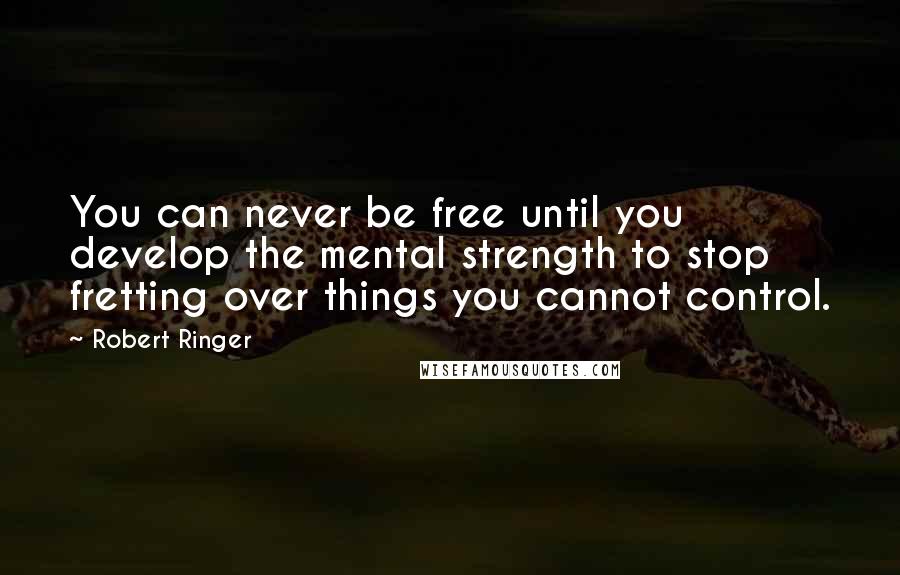 Robert Ringer Quotes: You can never be free until you develop the mental strength to stop fretting over things you cannot control.