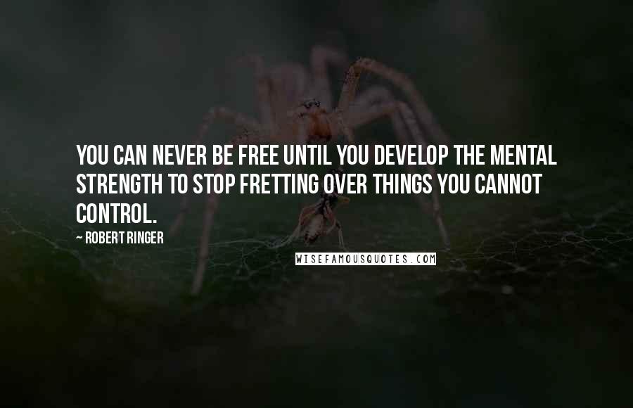 Robert Ringer Quotes: You can never be free until you develop the mental strength to stop fretting over things you cannot control.