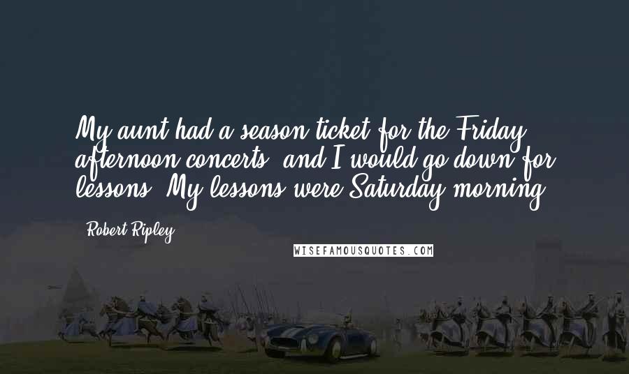 Robert Ripley Quotes: My aunt had a season ticket for the Friday afternoon concerts, and I would go down for lessons. My lessons were Saturday morning.