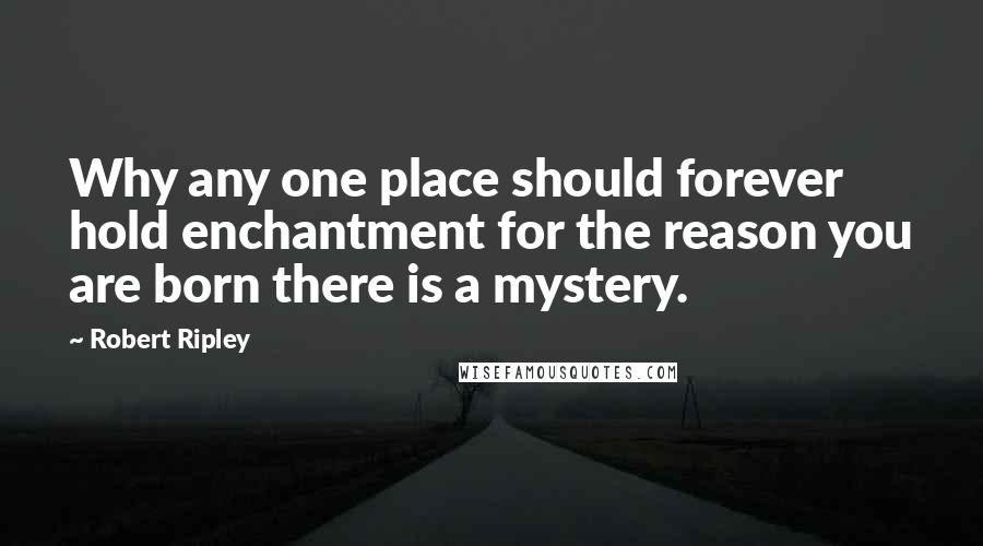 Robert Ripley Quotes: Why any one place should forever hold enchantment for the reason you are born there is a mystery.