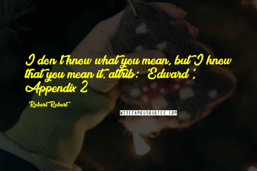 Robert Robert Quotes: I don't know what you mean, but I know that you mean it.(attrib: 'Edward', Appendix 2)