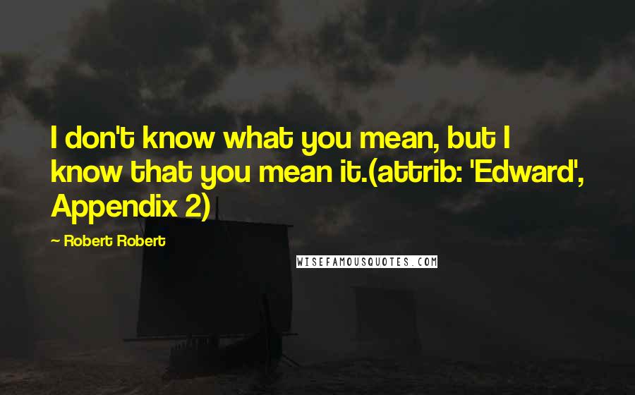 Robert Robert Quotes: I don't know what you mean, but I know that you mean it.(attrib: 'Edward', Appendix 2)