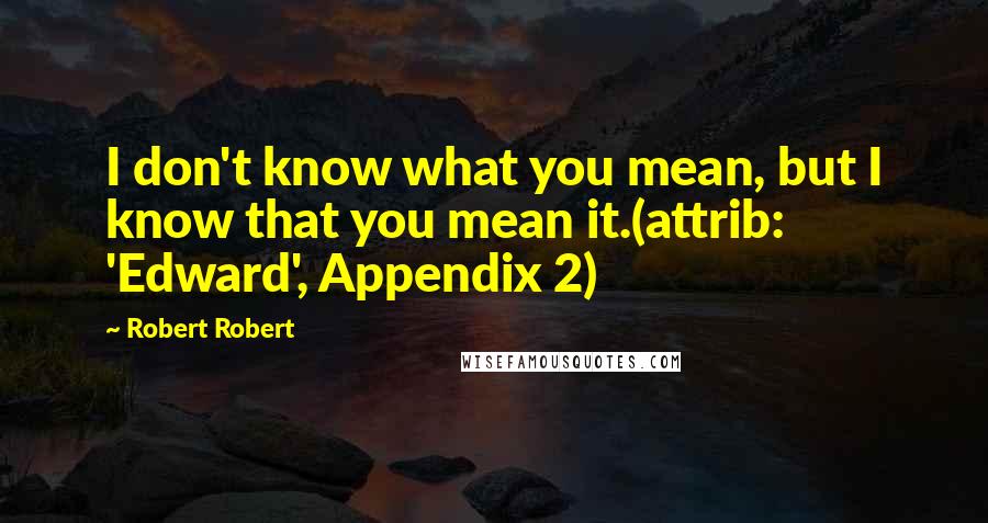 Robert Robert Quotes: I don't know what you mean, but I know that you mean it.(attrib: 'Edward', Appendix 2)