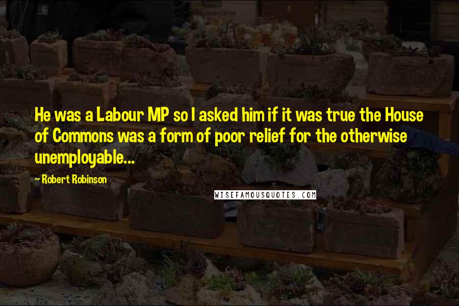 Robert Robinson Quotes: He was a Labour MP so I asked him if it was true the House of Commons was a form of poor relief for the otherwise unemployable...