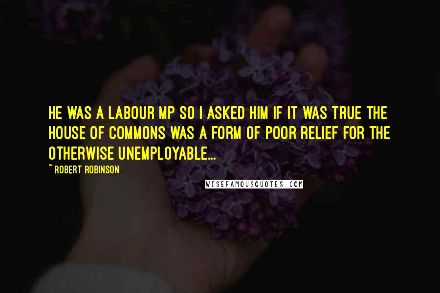 Robert Robinson Quotes: He was a Labour MP so I asked him if it was true the House of Commons was a form of poor relief for the otherwise unemployable...