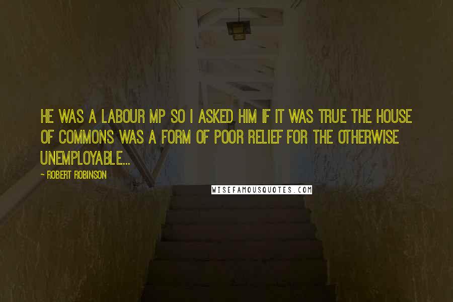 Robert Robinson Quotes: He was a Labour MP so I asked him if it was true the House of Commons was a form of poor relief for the otherwise unemployable...