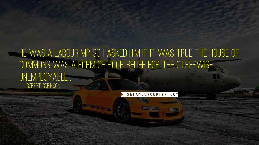 Robert Robinson Quotes: He was a Labour MP so I asked him if it was true the House of Commons was a form of poor relief for the otherwise unemployable...