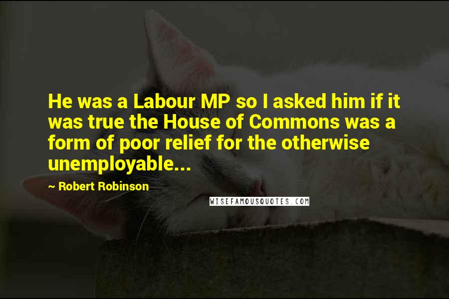 Robert Robinson Quotes: He was a Labour MP so I asked him if it was true the House of Commons was a form of poor relief for the otherwise unemployable...