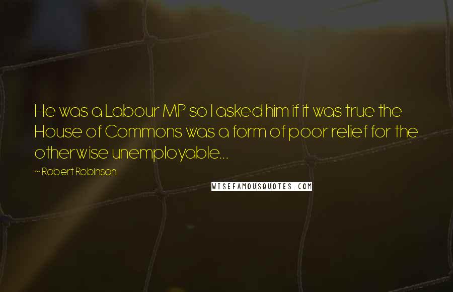 Robert Robinson Quotes: He was a Labour MP so I asked him if it was true the House of Commons was a form of poor relief for the otherwise unemployable...