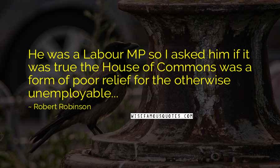 Robert Robinson Quotes: He was a Labour MP so I asked him if it was true the House of Commons was a form of poor relief for the otherwise unemployable...