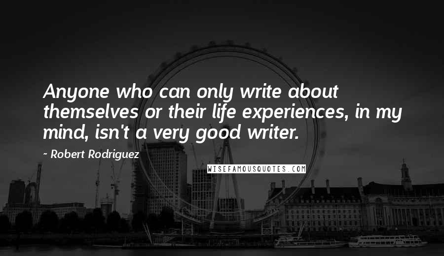 Robert Rodriguez Quotes: Anyone who can only write about themselves or their life experiences, in my mind, isn't a very good writer.