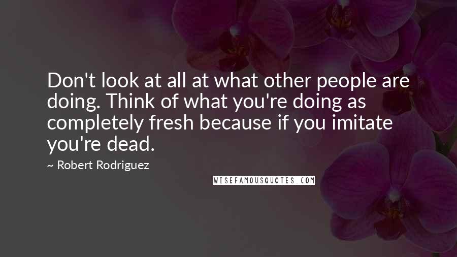 Robert Rodriguez Quotes: Don't look at all at what other people are doing. Think of what you're doing as completely fresh because if you imitate you're dead.