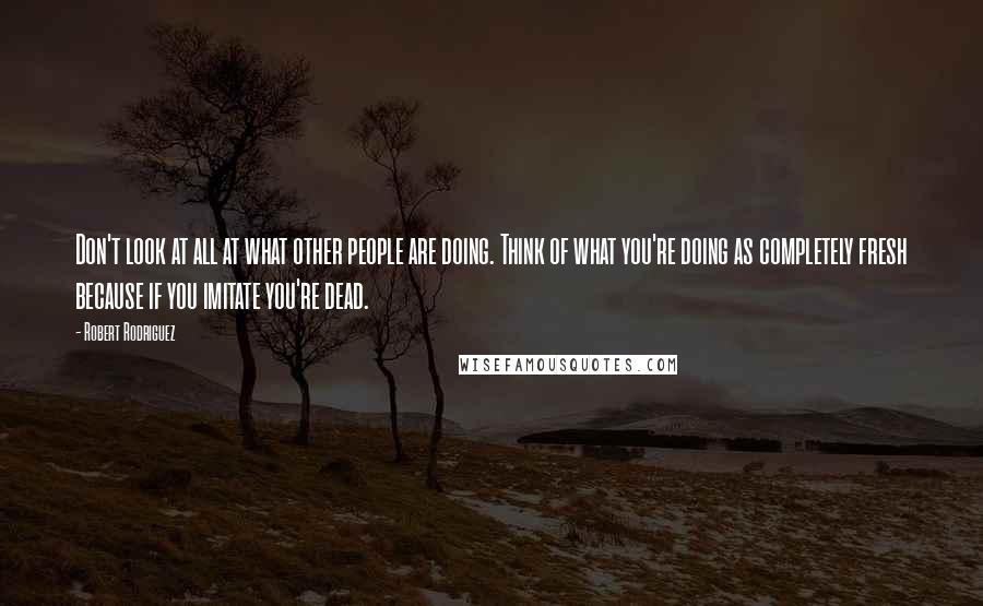 Robert Rodriguez Quotes: Don't look at all at what other people are doing. Think of what you're doing as completely fresh because if you imitate you're dead.