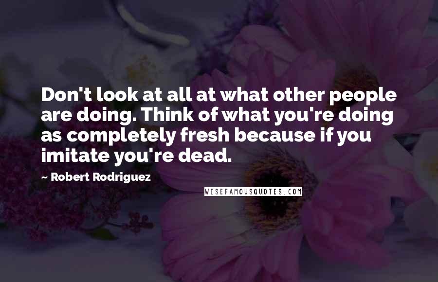 Robert Rodriguez Quotes: Don't look at all at what other people are doing. Think of what you're doing as completely fresh because if you imitate you're dead.