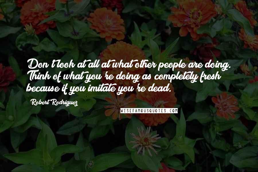 Robert Rodriguez Quotes: Don't look at all at what other people are doing. Think of what you're doing as completely fresh because if you imitate you're dead.