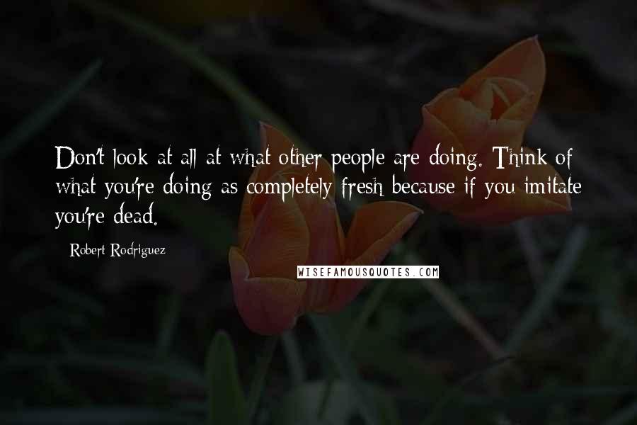 Robert Rodriguez Quotes: Don't look at all at what other people are doing. Think of what you're doing as completely fresh because if you imitate you're dead.