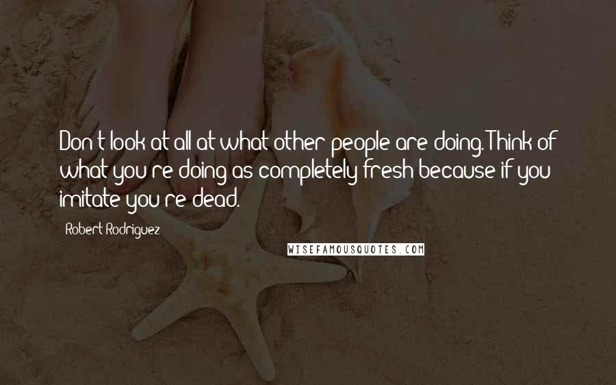 Robert Rodriguez Quotes: Don't look at all at what other people are doing. Think of what you're doing as completely fresh because if you imitate you're dead.