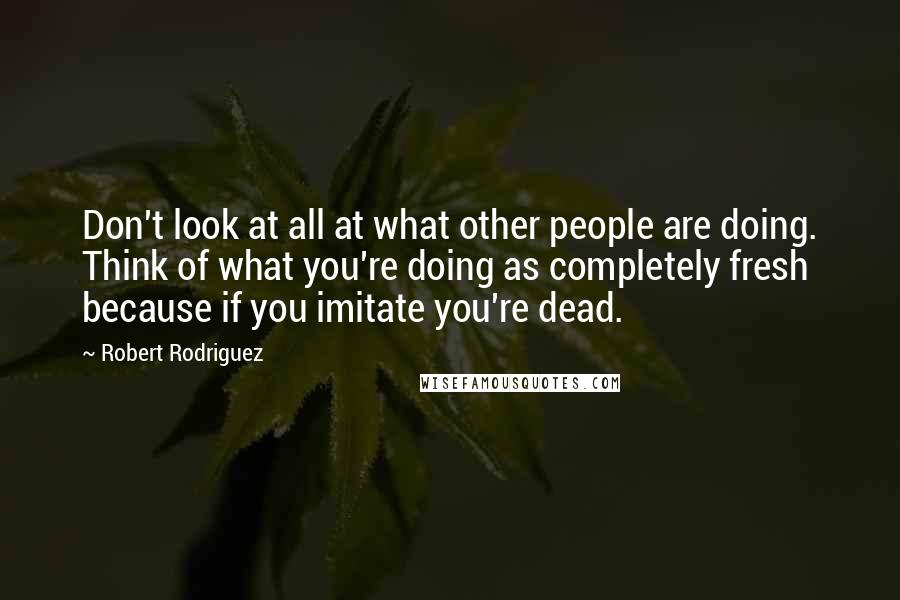 Robert Rodriguez Quotes: Don't look at all at what other people are doing. Think of what you're doing as completely fresh because if you imitate you're dead.