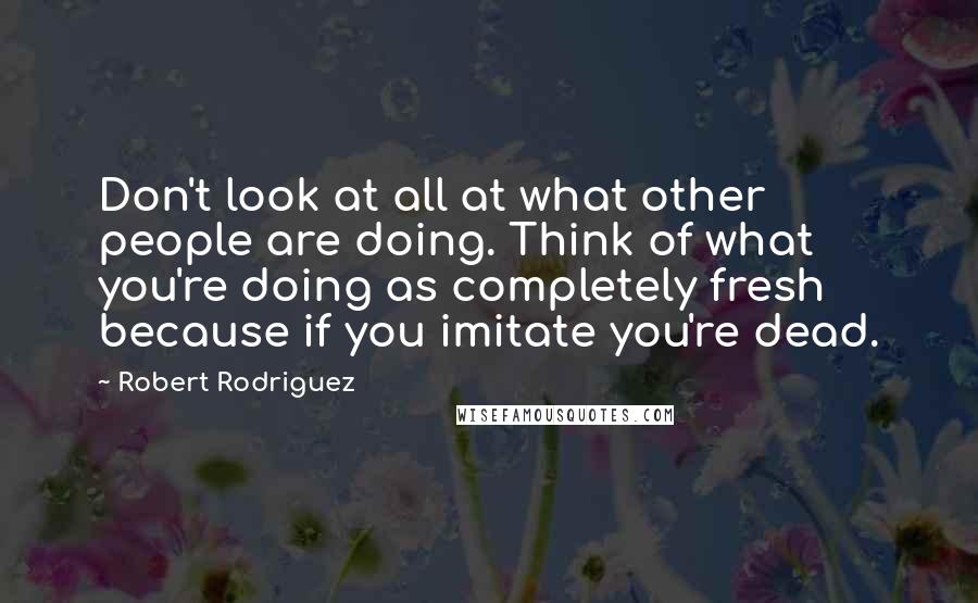 Robert Rodriguez Quotes: Don't look at all at what other people are doing. Think of what you're doing as completely fresh because if you imitate you're dead.