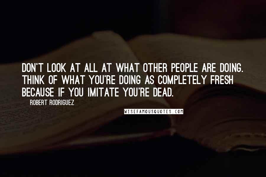 Robert Rodriguez Quotes: Don't look at all at what other people are doing. Think of what you're doing as completely fresh because if you imitate you're dead.