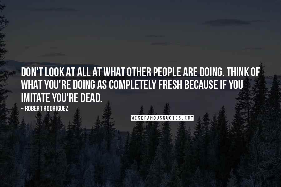 Robert Rodriguez Quotes: Don't look at all at what other people are doing. Think of what you're doing as completely fresh because if you imitate you're dead.