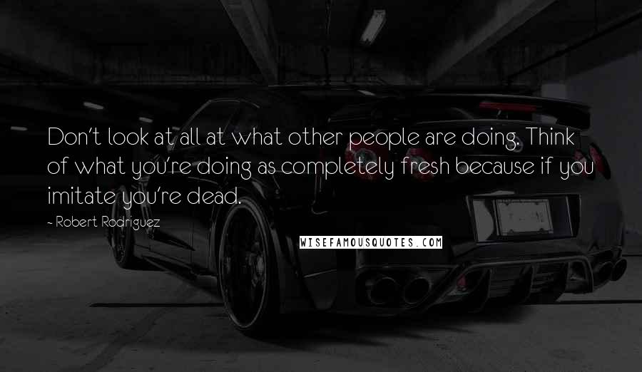 Robert Rodriguez Quotes: Don't look at all at what other people are doing. Think of what you're doing as completely fresh because if you imitate you're dead.