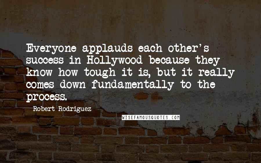 Robert Rodriguez Quotes: Everyone applauds each other's success in Hollywood because they know how tough it is, but it really comes down fundamentally to the process.