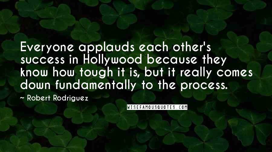 Robert Rodriguez Quotes: Everyone applauds each other's success in Hollywood because they know how tough it is, but it really comes down fundamentally to the process.