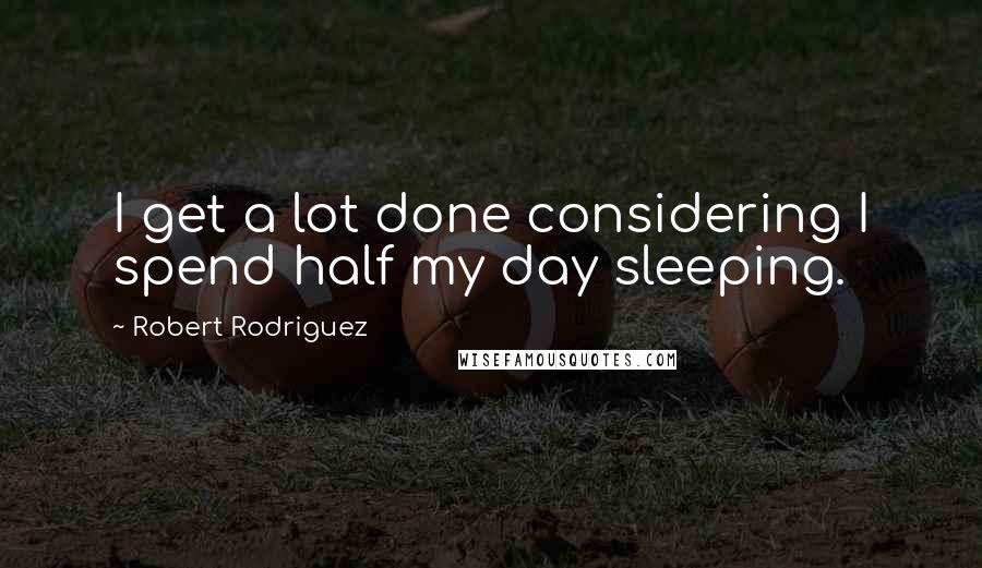 Robert Rodriguez Quotes: I get a lot done considering I spend half my day sleeping.