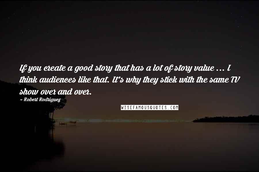 Robert Rodriguez Quotes: If you create a good story that has a lot of story value ... I think audiences like that. It's why they stick with the same TV show over and over.