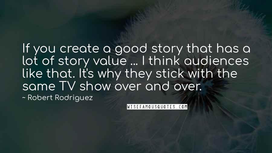 Robert Rodriguez Quotes: If you create a good story that has a lot of story value ... I think audiences like that. It's why they stick with the same TV show over and over.