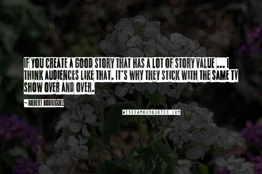 Robert Rodriguez Quotes: If you create a good story that has a lot of story value ... I think audiences like that. It's why they stick with the same TV show over and over.