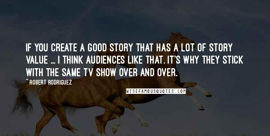 Robert Rodriguez Quotes: If you create a good story that has a lot of story value ... I think audiences like that. It's why they stick with the same TV show over and over.