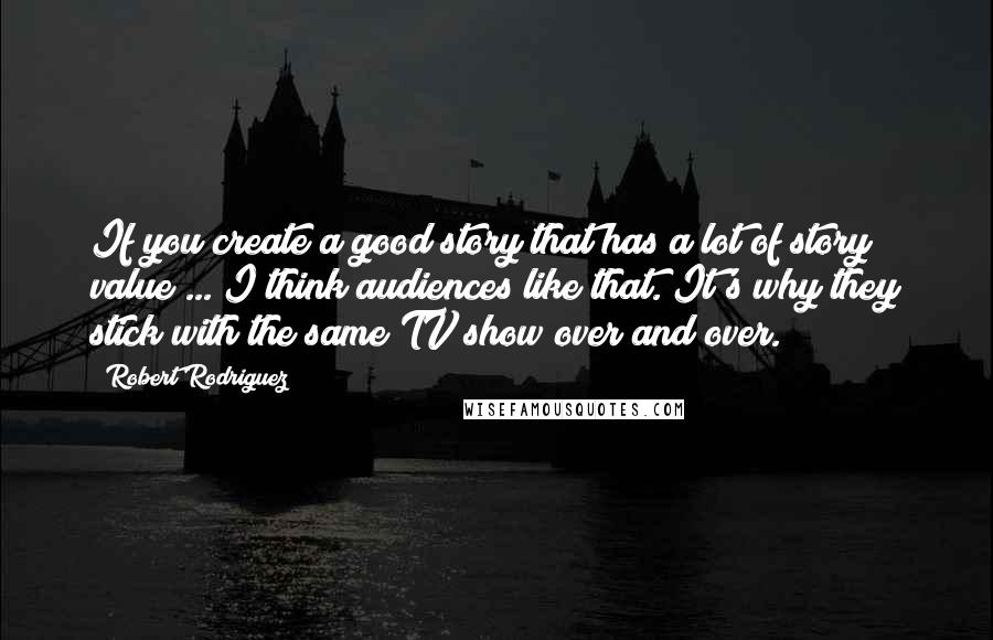 Robert Rodriguez Quotes: If you create a good story that has a lot of story value ... I think audiences like that. It's why they stick with the same TV show over and over.