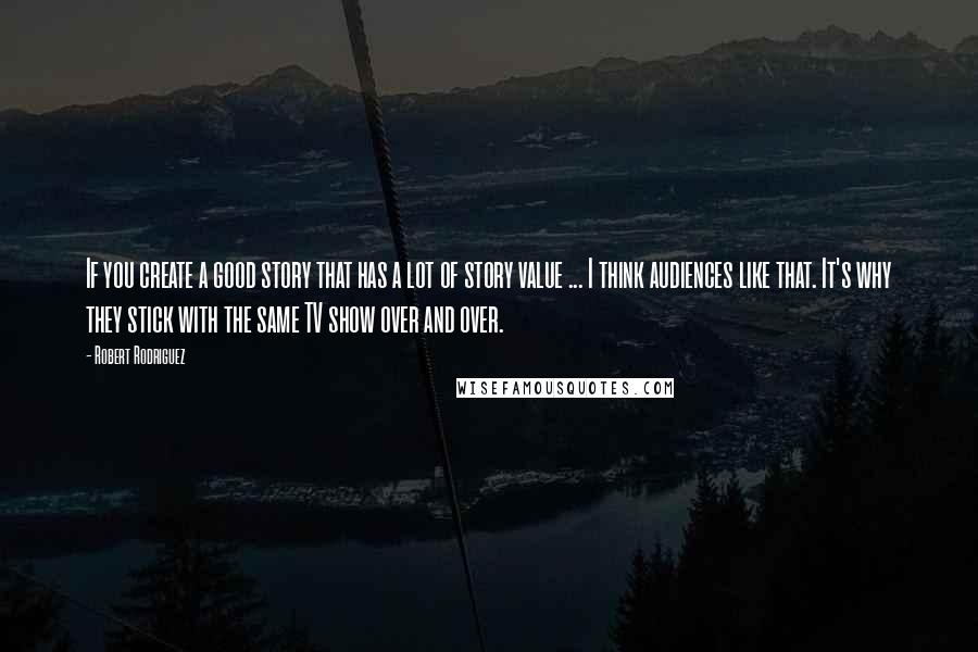 Robert Rodriguez Quotes: If you create a good story that has a lot of story value ... I think audiences like that. It's why they stick with the same TV show over and over.