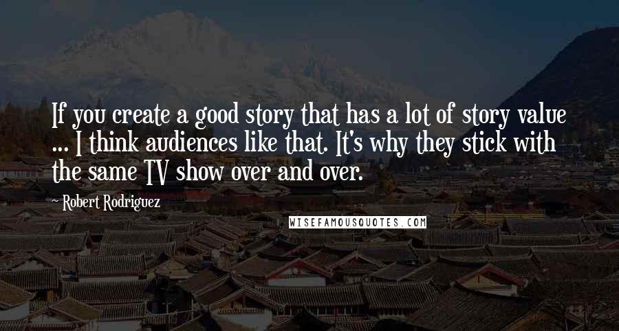 Robert Rodriguez Quotes: If you create a good story that has a lot of story value ... I think audiences like that. It's why they stick with the same TV show over and over.