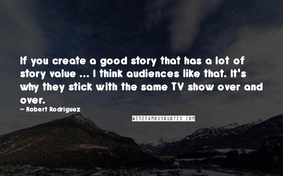 Robert Rodriguez Quotes: If you create a good story that has a lot of story value ... I think audiences like that. It's why they stick with the same TV show over and over.