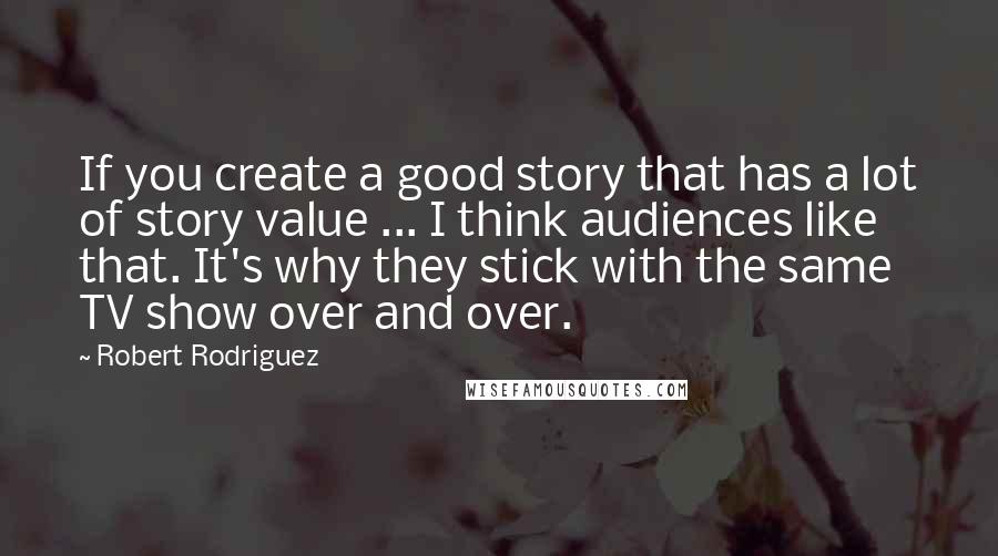 Robert Rodriguez Quotes: If you create a good story that has a lot of story value ... I think audiences like that. It's why they stick with the same TV show over and over.