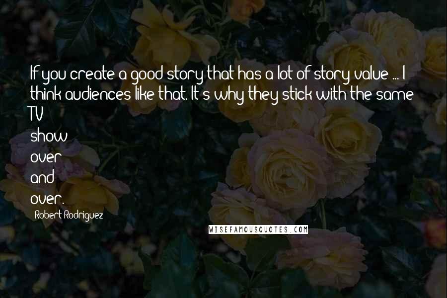 Robert Rodriguez Quotes: If you create a good story that has a lot of story value ... I think audiences like that. It's why they stick with the same TV show over and over.