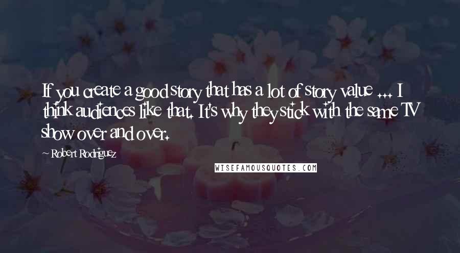 Robert Rodriguez Quotes: If you create a good story that has a lot of story value ... I think audiences like that. It's why they stick with the same TV show over and over.
