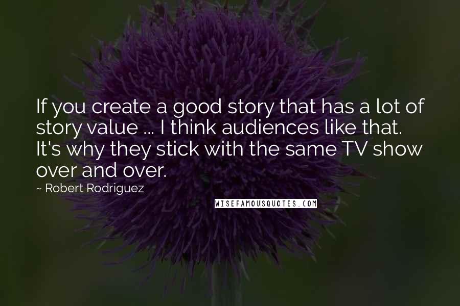 Robert Rodriguez Quotes: If you create a good story that has a lot of story value ... I think audiences like that. It's why they stick with the same TV show over and over.