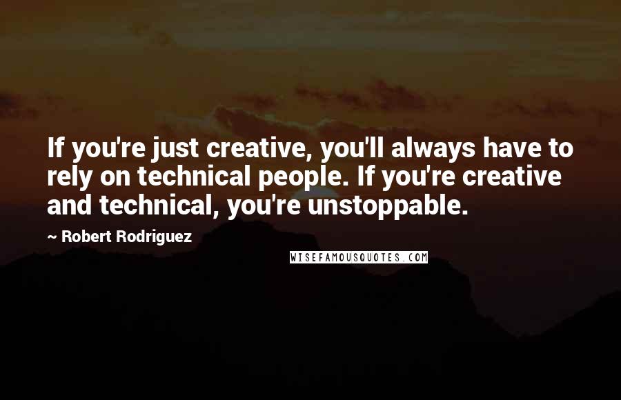 Robert Rodriguez Quotes: If you're just creative, you'll always have to rely on technical people. If you're creative and technical, you're unstoppable.