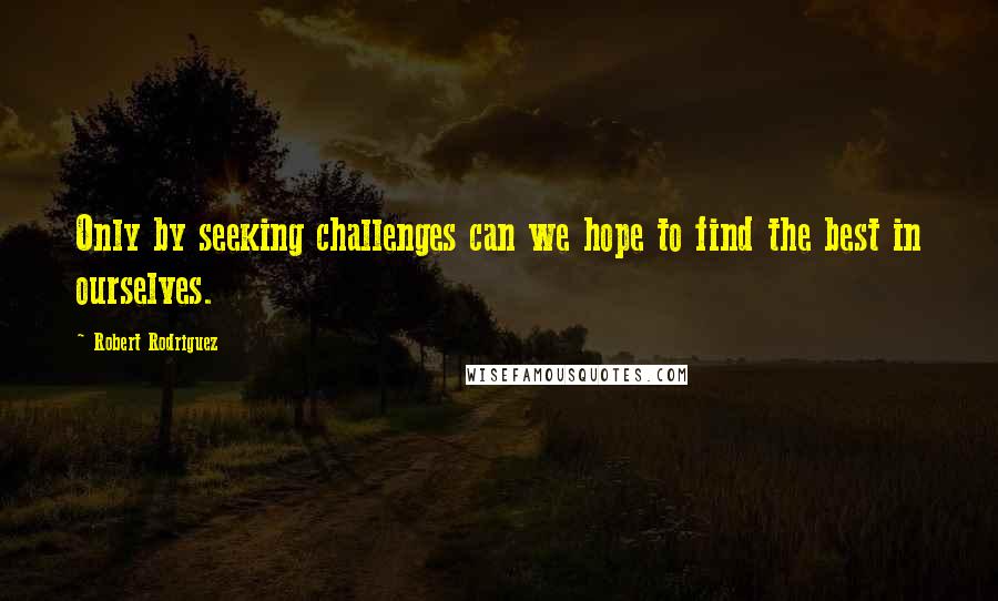 Robert Rodriguez Quotes: Only by seeking challenges can we hope to find the best in ourselves.